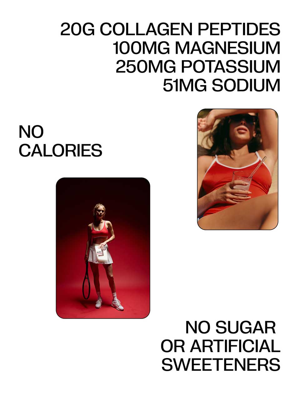 No Calories,
20g Collagen Peptides, 100mg Magnesium, 250mg Potassium, 51mg Sodium, No Sugar or Artificial Sweeteners